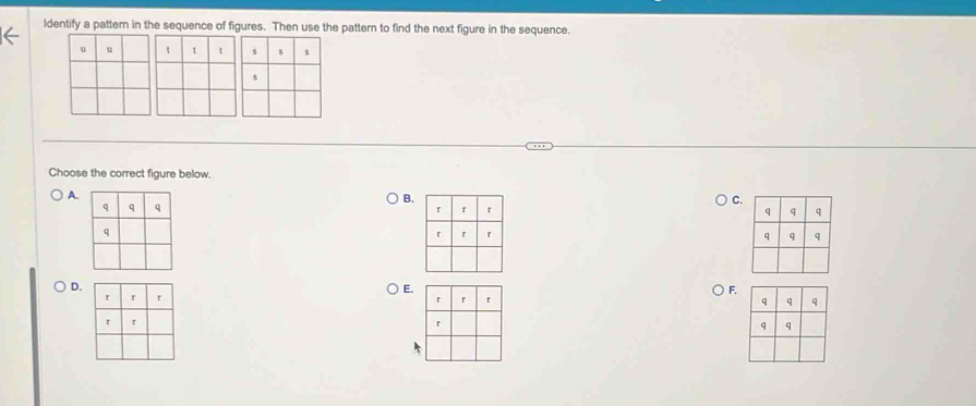 ldentify a pattem in the sequence of figures. Then use the pattern to find the next figure in the sequence.
Choose the correct figure below.
A.
B.
C.


D.
E.
F.