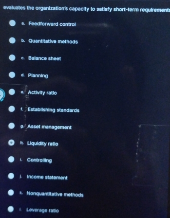 evaluates the organization's capacity to satisfy short-term requirement: 
a. Feedforward control 
b. Quantitative methods 
c. Balance sheet 
d. Planning 
e. Activity ratio 
f. Establishing standards 
g. Asset management 
h. Liquidity ratlo 
i. Controlling 
Income statement 
k. Nonquantitative methods 
Leverage ratio