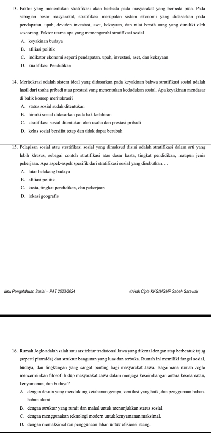 Faktor yang menentukan stratifikasi akan berbeda pada masyarakat yang berbeda pula. Pada
sebagian besar masyarakat, stratifikasi merupalan sistem ekonomi yang didasarkan pada
pendapatan, upah, deviden investasi, aset, kekayaan, dan nilai bersih uang yang dimiliki oleh
seseorang. Faktor utama apa yang memengaruhi stratifikasi sosial …
A. keyakinan budaya
B. afiliasi politik
C. indikator ekonomi seperti pendapatan, upah, investasi, aset, dan kekayaan
D. kualifikasi Pendidikan
14. Meritokrasi adalah sistem ideal yang didasarkan pada keyakinan bahwa stratifikasi sosial adalah
hasil dari usaha pribadi atau prestasi yang menentukan kedudukan sosial. Apa keyakinan mendasar
di balik konsep meritokrasi?
A. status sosial sudah ditentukan
B. hirarki sosial didasarkan pada hak kelahiran
C. stratifikasi sosial ditentukan oleh usaha dan prestasi pribadi
D. kelas sosial bersifat tetap dan tidak dapat berubah
15. Pelapisan sosial atau stratifikasi sosial yang dimaksud disini adalah stratifikasi dalam arti yang
lebih khusus, sebagai contoh stratifikasi atas dasar kasta, tingkat pendidikan, maupun jenis
pekerjaan. Apa aspek-aspek spesifik dari stratifikasi sosial yang disebutkan…
A. latar belakang budaya
B. afiliasi politik
C. kasta, tingkat pendidikan, dan pekerjaan
D. lokasi geografis
Ilmu Pengetahuan Sosial - PAT 2023/2024 ©Hak Cipta KKG/MGMP Sabah Sarawak
16. Rumah Joglo adalah salah satu arsitektur tradisional Jawa yang dikenal dengan atap berbentuk tajug
(seperti piramida) dan struktur bangunan yang luas dan terbuka. Rumah ini memiliki fungsi sosial,
budaya, dan lingkungan yang sangat penting bagi masyarakat Jawa. Bagaimana rumah Joglo
mencerminkan filosofi hidup masyarakat Jawa dalam menjaga keseimbangan antara keselamatan,
kenyamanan, dan budaya?
A. dengan desain yang mendukung ketahanan gempa, ventilasi yang baik, dan penggunaan bahan-
bahan alami.
B. dengan struktur yang rumit dan mahal untuk menunjukkan status sosial.
C. dengan menggunakan teknologi modern untuk kenyamanan maksimal.
D. dengan memaksimalkan penggunaan lahan untuk efisiensi ruang.