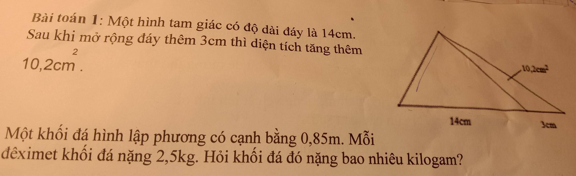 Bài toán 1: Một hình tam giác có độ dài đáy là 14cm.
Sau khi mở rộng đáy thêm 3cm thì diện tích tăng thêm
10,2cm^2.
Một khối đá hình lập phương có cạnh bằng 0,85m. Mỗi
đêximet khổi đá nặng 2,5kg. Hỏi khối đá đó nặng bao nhiêu kilogam?