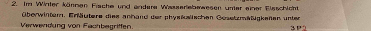 Im Winter können Fische und andere Wasserlebewesen unter einer Eisschicht 
überwintern. Erläutere dies anhand der physikalischen Gesetzmäßigkeiten unter 
Verwendung von Fachbegriffen. 3 P2