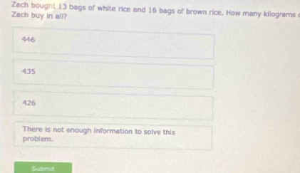 Zach bought 13 bags of white rice and 16 bags of brown rice. How many kilograms
Zach buy in all?
446
435
426
There is not enough information to solve this
problem.
Submit