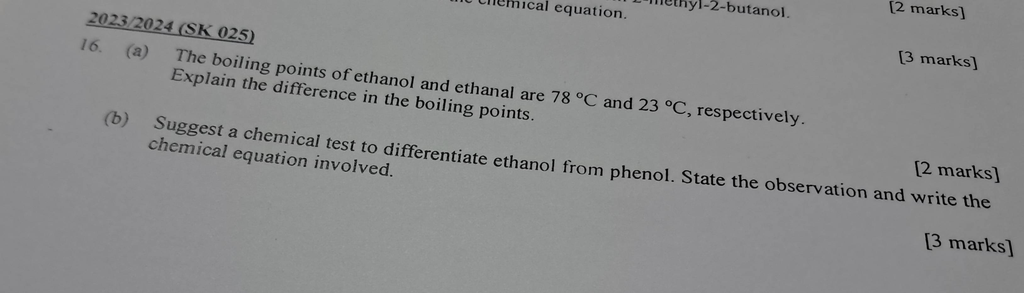 methyl-2-butanol. 
chemical equation. 
[2 marks] 
2023/2024 (SK 025) 
[3 marks] 
16. (a) The boiling points of ethanol and ethanal are 78°C and 23°C , respectively. 
Explain the difference in the boiling points. 
chemical equation involved. 
(b) Suggest a chemical test to differentiate ethanol from phenol. State the observation and write the 
[2 marks] 
[3 marks]