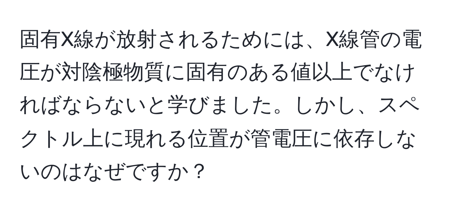 固有X線が放射されるためには、X線管の電圧が対陰極物質に固有のある値以上でなければならないと学びました。しかし、スペクトル上に現れる位置が管電圧に依存しないのはなぜですか？