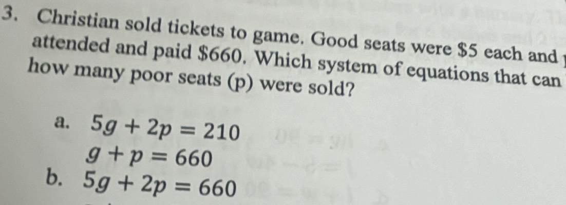 Christian sold tickets to game. Good seats were $5 each and
attended and paid $660. Which system of equations that can
how many poor seats (p) were sold?
a. 5g+2p=210
g+p=660
b. 5g+2p=660