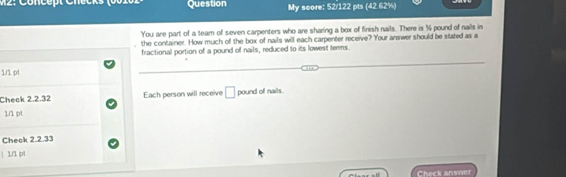 Question My score: 52/122 pts (42.62%) 
You are part of a team of seven carpenters who are sharing a box of finish nails. There is ½ pound of nails in 
the container. How much of the box of nails will each carpenter receive? Your answer should be stated as a 
fractional portion of a pound of nails, reduced to its lowest terms. 
1/1 pt 
Check 2.2.32 Each person will receive □ pound of nails. 
1/1 pt 
Check 2.2.33 
| 1/1 pt 
Check answer