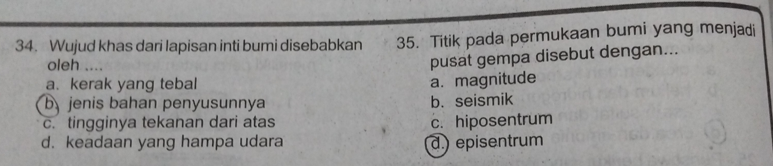 Wujud khas dari lapisan inti bumi disebabkan 35. Titik pada permukaan bumi yang menjadi
oleh ….
pusat gempa disebut dengan...
a. kerak yang tebal
a. magnitude
b jenis bahan penyusunnya
b. seismik
c. tingginya tekanan dari atas c. hiposentrum
d. keadaan yang hampa udara d.) episentrum