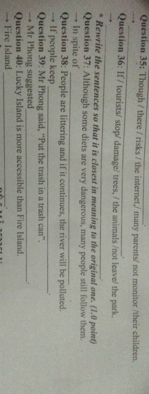 Though / there / risks / the internet,/ many parents/ not monitor /their children. 
_ 
. 
_ 
Question 36: If / tourists/ stop/ damage/ trees, / the animals /not leave/ the park. 
* Rewrite the sentences so that it is closest in meaning to the original one. (1.0 point) 
Question 37: Although some diets are very dangerous, many people still follow them. 
→ In spite of_ 
Question 38: People are littering and if it continues, the river will be polluted. 
→ If people keep_ 
. 
Question 39: Mr Phong said, “Put the trash in a trash can”. 
→ Mr Phong suggested_ . 
Question 40: Lucky Island is more accessible than Fire Island. 
→ Fire Island_ 
.