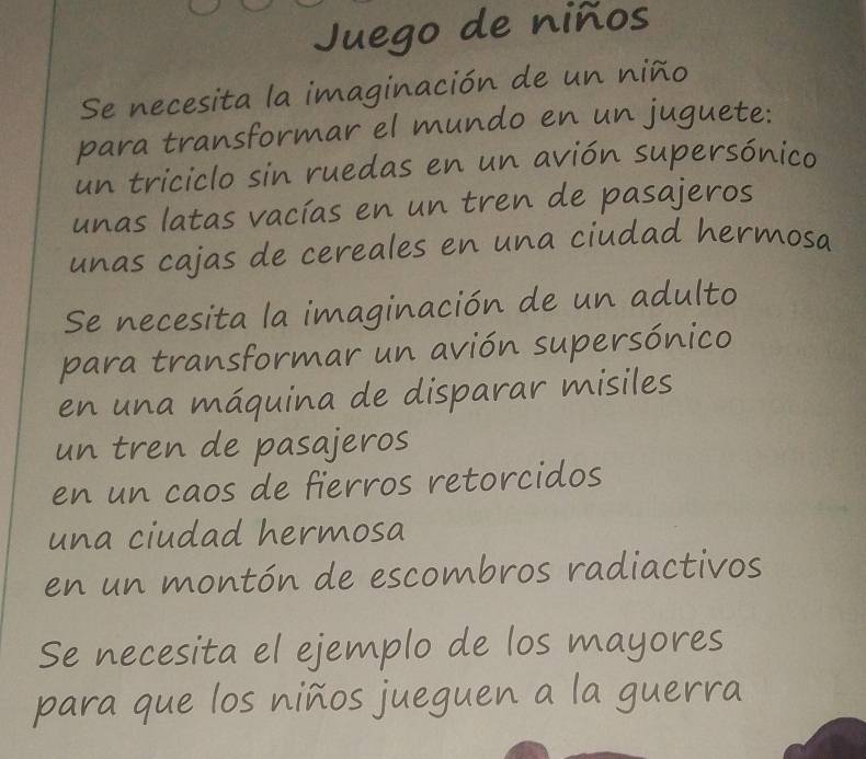 Juego de niños 
Se necesita la imaginación de un niño 
para transformar el mundo en un juguete: 
un triciclo sin ruedas en un avión supersónico 
unas latas vacías en un tren de pasajeros 
unas cajas de cereales en una ciudad hermosa 
Se necesita la imaginación de un adulto 
para transformar un avión supersónico 
en una máquina de disparar misiles 
un tren de pasajeros 
en un caos de fierros retorcidos 
una ciudad hermosa 
en un montón de escombros radiactivos 
Se necesita el ejemplo de los mayores 
para que los niños jueguen a la guerra