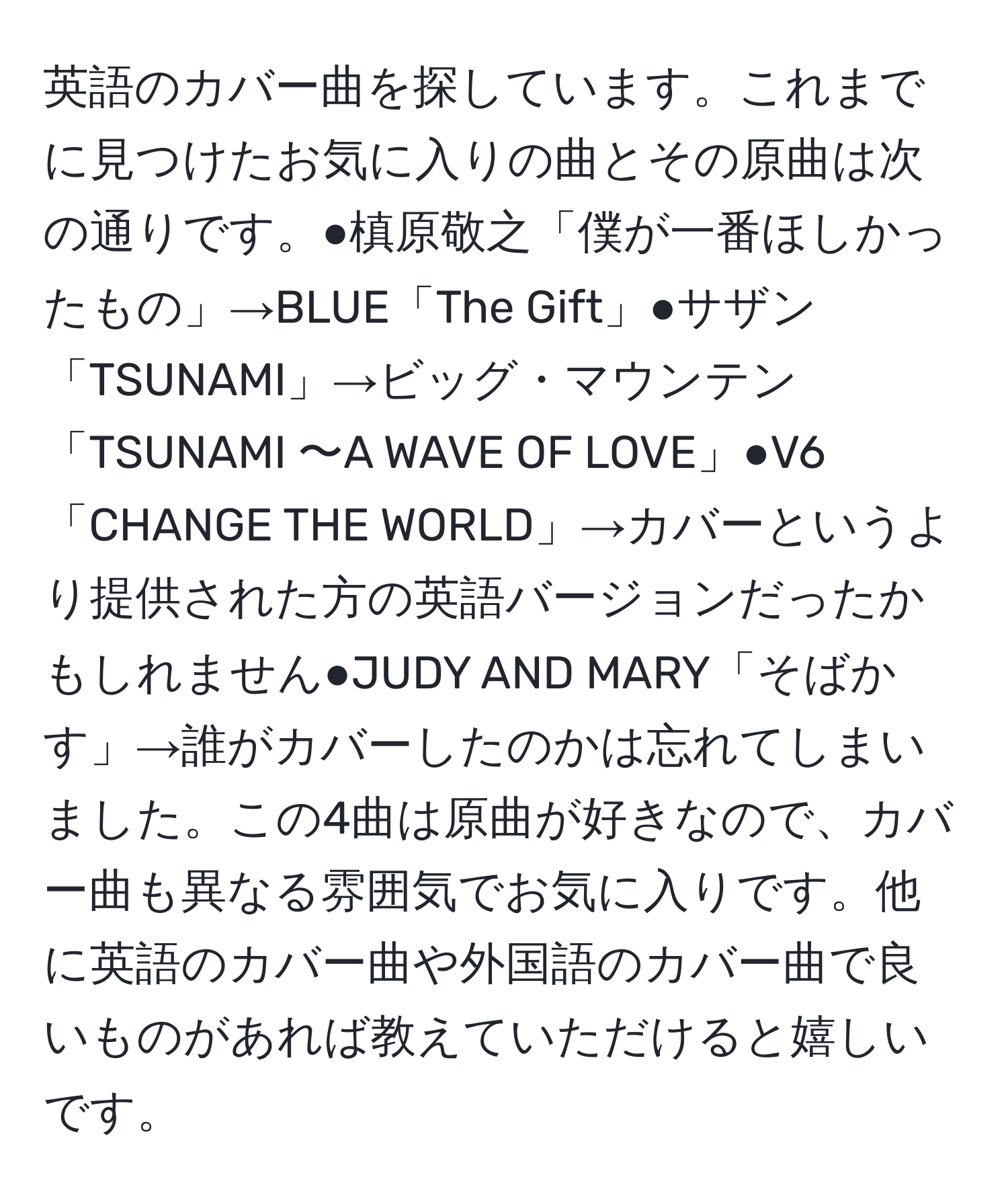 英語のカバー曲を探しています。これまでに見つけたお気に入りの曲とその原曲は次の通りです。●槙原敬之「僕が一番ほしかったもの」→BLUE「The Gift」●サザン「TSUNAMI」→ビッグ・マウンテン「TSUNAMI 〜A WAVE OF LOVE」●V6「CHANGE THE WORLD」→カバーというより提供された方の英語バージョンだったかもしれません●JUDY AND MARY「そばかす」→誰がカバーしたのかは忘れてしまいました。この4曲は原曲が好きなので、カバー曲も異なる雰囲気でお気に入りです。他に英語のカバー曲や外国語のカバー曲で良いものがあれば教えていただけると嬉しいです。