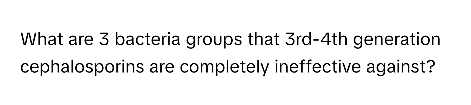 What are 3 bacteria groups that 3rd-4th generation cephalosporins are completely ineffective against?