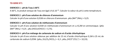 TD-SERIE N°1
EXERCICE 1 : pH de l'eau à 60°C
A60°C , le produit ionique de l'eau est égal à 9,6.10^(-14) * Calculer la valleur du pH à cette température. 
EXERCICE 2 : pH d'une solution de chlorure d'ammonium 
Calculer le pH d'une solution 0,01M en chlorure d'ammonium. pKa (NH^+/NH_3)=9,25. 
EXERCICE 3 : pH d'une solution de méthanoate d'ammonium 
Calculer le pH d'une solution 0,01M en méthanoate d'ammonium et c_1=0.2M en ammoniaque. (pKa
(NH^(overleftrightarrow H)/H_3)=9.25; pKa (HCO_3H/HCO^-)=3,75). 
EXERCICE 4 : pH d'un mélange de carbonate de sodium et d'acide chlorhydrique 
Callculer le pH d'une solution obtenue par addition de 15 mL d'acide chilorhydrique 0,1M à 25 mL de 
carbonate de sodium ( 05 M. (p  pKa_1[H_2CO_3/HCO_3]=6,3:pKa_2(HCO^(3-)/CO_3^((2-))=10,33).