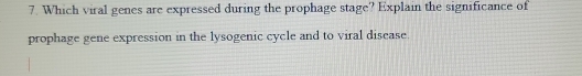 Which viral genes are expressed during the prophage stage? Explain the significance of 
prophage gene expression in the lysogenic cycle and to viral disease.