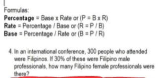 Formulas: 
Percentage = Base x Rate or (P=B* R)
Rate = Percentage / Base or (R=P/B)
Base = Percentage / Rate or (B=P/R)
4. In an international conference, 300 people who attended 
were Filipinos. If 30% of these were Filipino male 
professionals, how many Filipino female professionals were 
there?