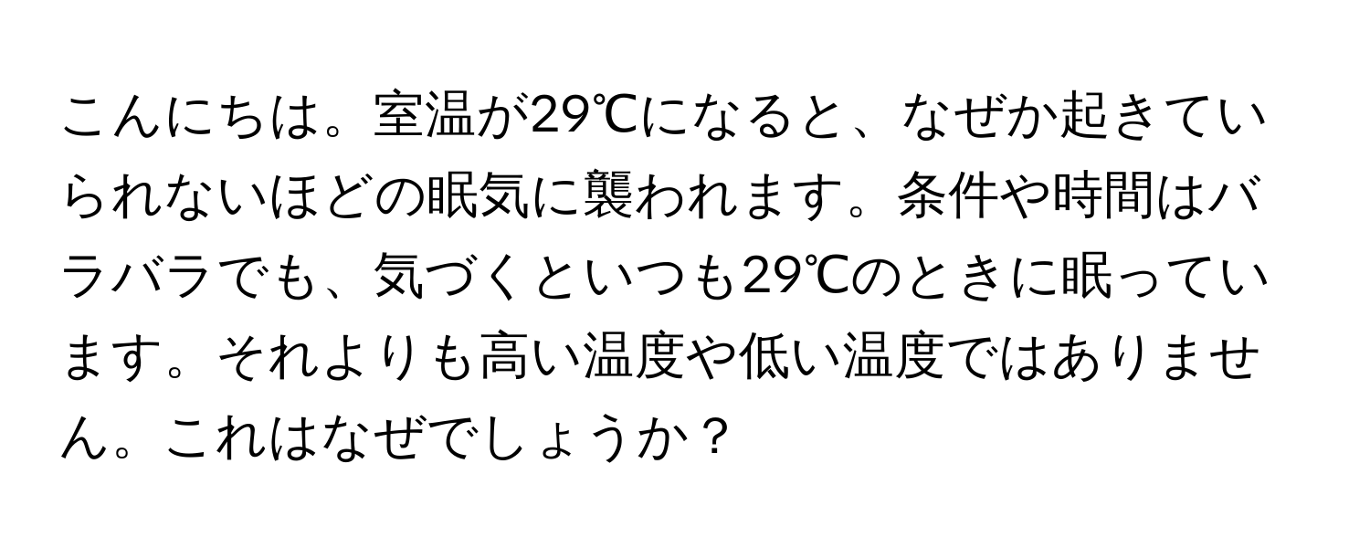 こんにちは。室温が29℃になると、なぜか起きていられないほどの眠気に襲われます。条件や時間はバラバラでも、気づくといつも29℃のときに眠っています。それよりも高い温度や低い温度ではありません。これはなぜでしょうか？