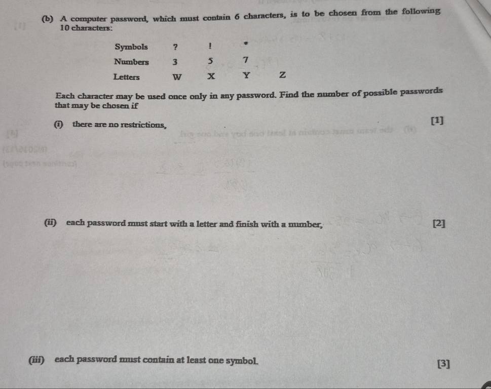 A computer password, which must contain 6 characters, is to be chosen from the following
10 characters: 
Symbols ? ! * 
Numbers 3 5 7
Letters w x Y z
Each character may be used once only in any password. Find the number of possible passwords 
that may be chosen if 
(i) there are no restrictions, [1] 
(ii) each password must start with a letter and finish with a number, [2] 
(iii) each password must contain at least one symbol. [3]