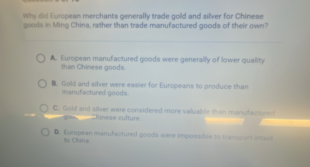 Why did European merchants generally trade gold and silver for Chinese
goods in Ming China, rather than trade manufactured goods of their own?
A. European manufactured goods were generally of lower quality
than Chinese goods.
B. Gold and silver were easier for Europeans to produce than
manufactured goods.
C. Gold and silver were considered more valuable than manufactured
you Chinese culture.
D. European manufactured goods were impossible to transport intact
to China