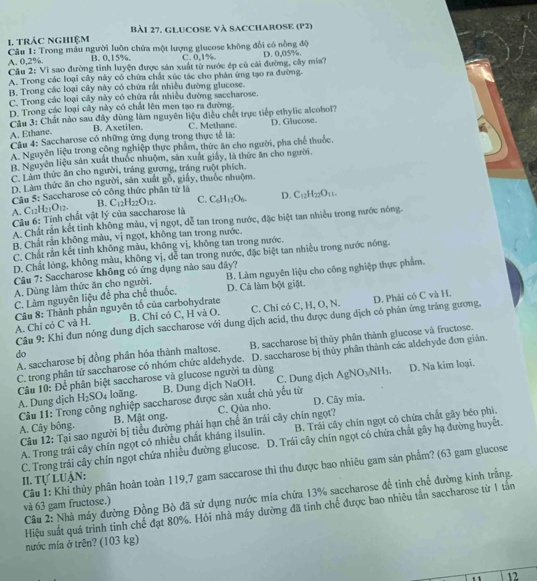 GLUCOSE VÀ SACCHAROSE (P2)
I. tRÁC NGHIệM
Câu 1: Trong mầu người luôn chứa một lượng glucose không đổi có nồng độ
A. 0,2%. B. 0,15%. C. 0,1%. D. 0,05%.
Câu 2: Vì sao đường tinh luyện được sản xuất từ nước ép củ cải đường, cây mía?
A. Trong các loại cây này có chứa chất xúc tác cho phản ứng tạo ra đường.
B. Trong các loại cây này có chứa rất nhiều đường glucose.
C. Trong các loại cây này có chứa rất nhiều đường saccharose.
D. Trong các loại cây này có chất lên men tạo ra đường.
Câu 3: Chất nào sau đây dùng làm nguyên liệu điều chết trực tiếp ethylic alcohol?
B. Axetilen. C. Methane. D. Glucose.
A. Ethane.
Câu 4: Saccharose có những ứng dụng trong thực tế là:
A. Nguyên liệu trong công nghiệp thực phẩm, thức ăn cho người, pha chế thuốc.
B. Nguyên liệu sản xuất thuốc nhuộm, sản xuất giấy, là thức ăn cho người.
C. Làm thức ăn cho người, tráng gương, tráng ruột phích.
D. Làm thức ăn cho người, sản xuất gỗ, giấy, thuốc nhuộm.
Câu 5: Saccharose có công thức phân tử là
A. C_12H_21O_12. B. C_12H_22O_12. C. C_6H_12O_6. D. C_12H_22O_11.
Cầu 6: Tính chất vật lý của saccharose là
A. Chất rắn kết tinh không màu, vị ngọt, dễ tan trong nước, đặc biệt tan nhiều trong nước nóng.
B. Chất rắn không màu, vị ngọt, không tan trong nước.
C. Chất rắn kết tinh không màu, không vị, không tan trong nước.
D. Chất lỏng, không màu, không vị, dễ tan trong nước, đặc biệt tan nhiều trong nước nóng.
Câu 7: Saccharose không có ứng dụng nào sau đây?
A. Dùng làm thức ăn cho người. B. Làm nguyên liệu cho công nghiệp thực phẩm.
C. Làm nguyên liệu để pha chế thuốc. D. Cả làm bột giặt.
Câu 8: Thành phần nguyên tố của carbohydrate
A. Chỉ có C và H. B. Chỉ có C, H và O. C. Chi có C, H, O, N. D. Phải có C và H.
Câu 9: Khi đun nóng dung dịch saccharose với dung dịch acid, thu được dung dịch có phản ứng tráng gương,
A. saccharose bị đồng phân hóa thành maltose. B. saccharose bị thủy phân thành glucose và fructose.
do
C. trong phân tử saccharose có nhóm chức aldehyde. D. saccharose bị thủy phân thành các aldehyde đơn giản.
Câu 10: Để phân biệt saccharose và glucose người ta dùng
A. Dung dịch H_2SO_4 loãng. B. Dung dịch NaOH. C. Dung dịch AgNO_3/NH_3.
D. Na kim loại.
Câu 11: Trong công nghiệp saccharose được sản xuất chủ yếu từ
A. Cây bông. B. Mật ong. C. Qủa nho. D. Cây mía.
Câu 12: Tại sao người bị tiểu đường phải hạn chế ăn trái cây chín ngọt?
A. Trong trái cây chín ngọt có nhiều chất kháng ilsulin. B. Trái cây chín ngọt có chứa chất gây béo phì.
C. Trong trái cây chín ngọt chứa nhiều đường glucose. D. Trái cây chín ngọt có chứa chất gây hạ đường huyết.
Câu 1: Khi thủy phân hoàn toàn 119,7 gam saccarose thì thu được bao nhiêu gam sản phẩm? (63 gam glucose
II. Tự Luận:
Câu 2: Nhà máy đường Đồng Bò đã sử dụng nước mía chứa 13% sạccharose để tinh chế đường kính trắng.
và 63 gam fructose.)
Hiệu suất quá trình tinh chế đạt 80%. Hỏi nhà máy dường đã tinh chế được bao nhiêu tấn saccharose từ 1 tấn
mước mía ở trên? (103 kg)
12