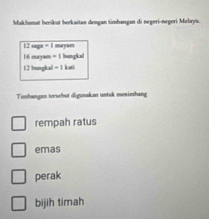 Maklumat berikut berkaitan dengan timbangan di negeri-negeri Melayu.
12 saga =1 mayam
16 mayam =1 bungkal
1 2 bungka) =1 kati 
Timbangan tersebut digunakan untuk menimbang 
rempah ratus 
emas 
perak 
bijih timah