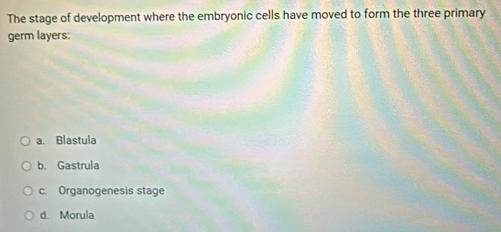 The stage of development where the embryonic cells have moved to form the three primary
germ layers:
a. Blastula
b. Gastrula
c. Organogenesis stage
d. Morula