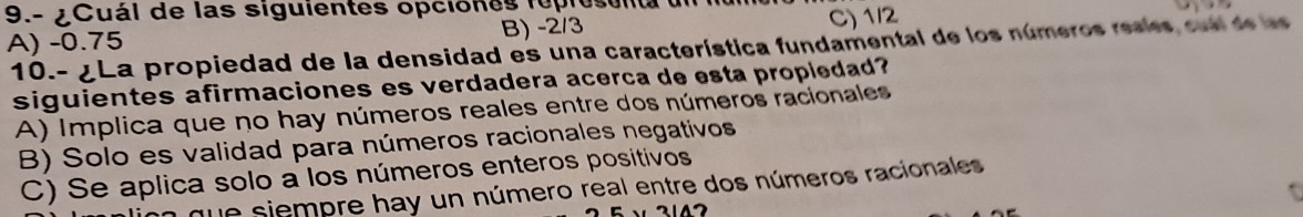 9.- ¿Cuál de las siguientes opciones reprosenta dn
A) -0.75 B) -2/3 C) 1/2
10.- ¿La propiedad de la densidad es una característica fundamental de los números resles cul de l
siguientes afirmaciones es verdadera acerca de esta propledad?
A) Implica que no hay números reales entre dos números racionales
B) Solo es validad para números racionales negativos
C) Se aplica solo a los números enteros positivos
que siempre hay un número real entre dos números racionales
2147