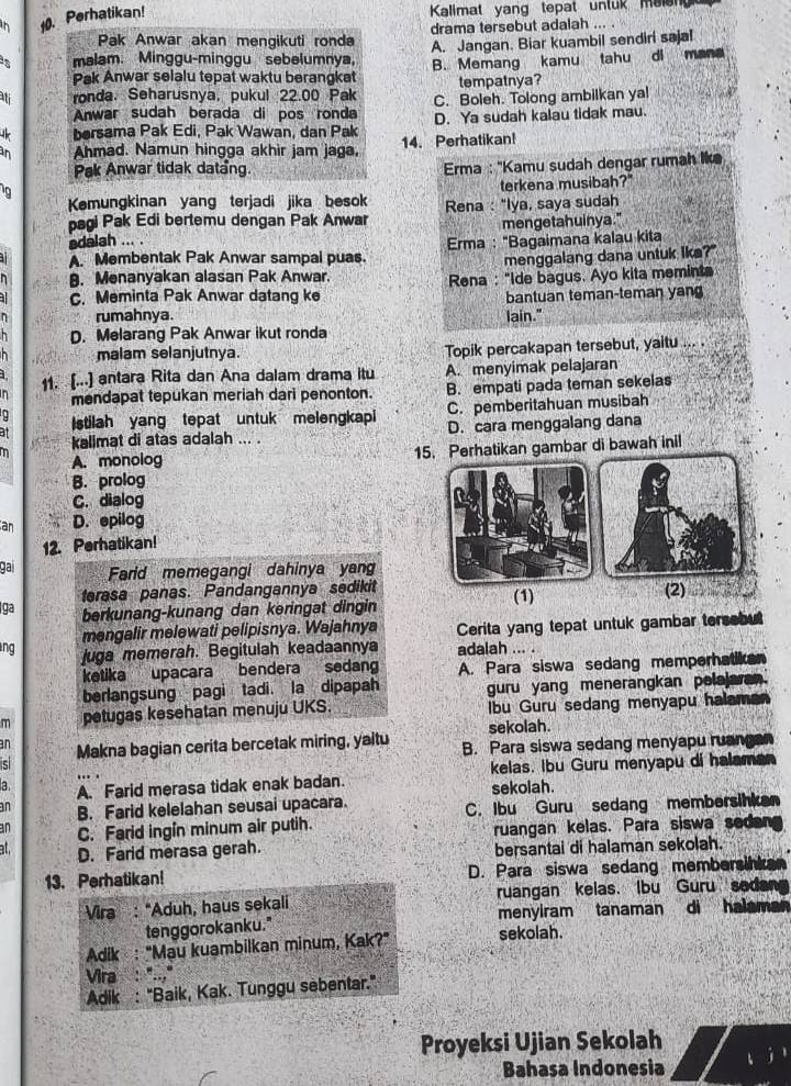 .Perhatikan!
Kalimat yang tepat unluk maien
Pak Anwar akan mengikuti ronda drama tersebut adalah ... .
s malam. Minggu-minggu sebelumnya, A. Jangan. Biar kuambil sendiri sajal
Pak Anwar selalu tepat waktu berangkat B. Memang kamu tahu di mana
tempatnya?
i ronda. Seharusnya, pukul 22.00 Pak C. Boleh. Tolong ambilkan yal
Anwar sudah berada di pos ronda
bersama Pak Edi, Pak Wawan, dan Pak D. Ya sudah kalau tidak mau.
in Ahmad. Namun hingga akhir jam jaga, 14. Perhatikan!
Pak Anwar tidak datang.   Erma : ''Kamu sudah dengar rumah lkə
terkena musibah?"
Kemungkinan yang terjadi jika besok
pagi Pak Edi bertemu dengan Pak Anwar Rena : "Iya, saya sudah
adalah ... . mengetahuinya."
. Membentak Pak Anwar sampal puas. Erma : "Bagaimana kalau kita
menggalang dana untuk lke?"
B. Menanyakan alasan Pak Anwar.
C. Meminta Pak Anwar datang ke Rena : "Ide bagus. Ayo kita memints
bantuan teman-teman yan
η rumahnya. lain."
h D. Melarang Pak Anwar ikut ronda
h malam selanjutnya. Topik percakapan tersebut, yaitu ….
11. [...] antara Rita dan Ana dalam drama itu A. menyimak pelajaran
n mendapat tepukan meriah dari penonton. B. empati pada teman sekelas
at Istilah yang tepat untuk melengkapi C. pemberitahuan musibah
m kalimat di atas adalah ... . D. cara menggalang dana
A. monolog 15. Perhatikan gambar di bawah inil
B. prolog
C. dialog
an D. epilog
12. Perhatikan!
gai Farid memegangi dahinya yang
terasa panas. Pandangannya sedikit (1)
ga berkunang-kunang dan keringat dingin (2)
mengalir melewati pelipisnya. Wajahnya Cerita yang tepat untuk gambar tersebut
ng juga memerah. Begitulah keadaannya adalah ... .
ketika upacara bendera sedan A. Para siswa sedang memperhatiken
berlangsung pagi tadi. la dipapah guru yang menerangkan pelajaran.
m petugas kesehatan menuju UKS. Ibu Guru sedang menyapu halaman
sekolah.
an Makna bagian cerita bercetak miring, yaitu B. Para siswa sedang menyapu ruangan
a A. Farid merasa tidak enak badan. kelas. Ibu Guru menyapu di halaman
an B. Farid kelelahan seusai upacara. sekolah.
an C. Farid ingin minum air putih. C. Ibu Guru sedang membersinken
ruangan kelas. Para siswa sedan
at D. Farid merasa gerah. bersantai di halaman sekolah.
13. Perhatikan! D. Para siswa sedang membersink
Vira : “Aduh, haus sekali ruangan kelas. Ibu Guru sedan
tenggorokanku." menyiram tanaman di halaman
Adik : "Mau kuambilkan minum, Kak?" sekolah.
Vira  . ...."
Adik : "Baik, Kak. Tunggu sebentar."
Proyeksi Ujian Sekolah
Bahasa Indonesia