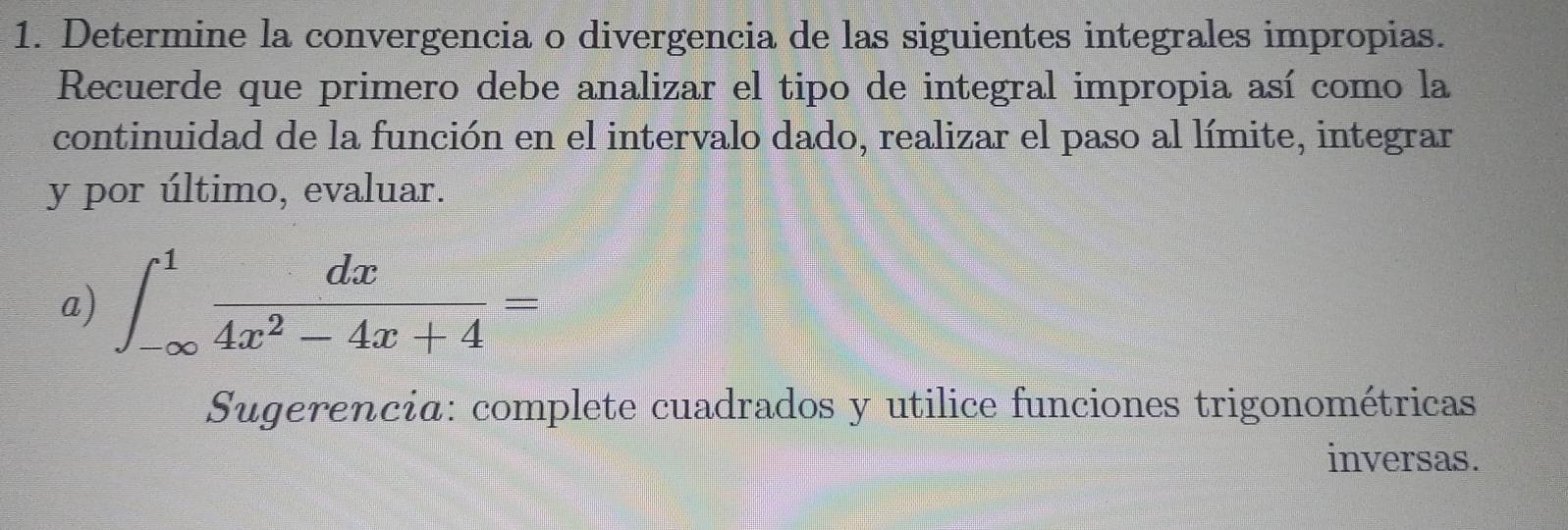 Determine la convergencia o divergencia de las siguientes integrales impropias. 
Recuerde que primero debe analizar el tipo de integral impropia así como la 
continuidad de la función en el intervalo dado, realizar el paso al límite, integrar 
y por último, evaluar. 
a) ∈t _(-∈fty)^1 dx/4x^2-4x+4 =
Sugerencia: complete cuadrados y utilice funciones trigonométricas 
inversas.