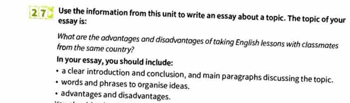 Use the information from this unit to write an essay about a topic. The topic of your 
essay is: 
What are the advantages and disadvantages of taking English lessons with classmates 
from the same country? 
In your essay, you should include: 
a clear introduction and conclusion, and main paragraphs discussing the topic. 
words and phrases to organise ideas. 
advantages and disadvantages.