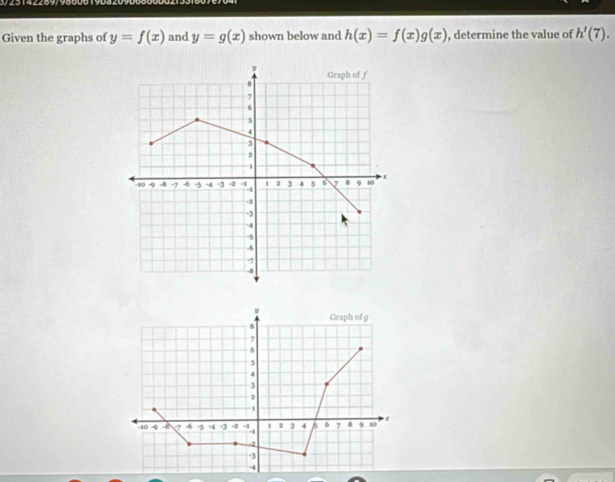 3/25142289/9860619ba209D6800 
Given the graphs of y=f(x) and y=g(x) shown below and h(x)=f(x)g(x) , determine the value of h'(7).
y
Graph of f
8
7
6
5
4
3
2
1
-10 -9 -8 7 -6 -5 -4 -3 -2 X 1 2 3 4 5 6 7 8 9 10 x
-2
-3
-4
-5
-6
-7
-8
y Graph of g
8
7
6
5
4
3
2
-1
-10 -9 -8 1 -6 -5 ~4 -3 -2 1 2 3 4 6 7 8 9 10 x
-2
-3
-4