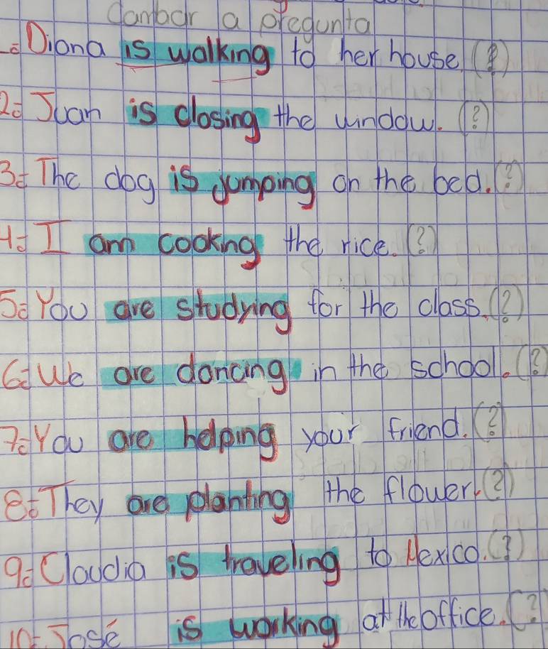 Cambor a pregunta 
Diona is walking to her house( 
2o Juan is closing the urdou.? 
34 The dog is Jamping on the bed.? 
I I am cooking the rice. ? 
Se You are studying for the class 3
G We are donang in the school. 
Pe You are helping your friend. (? 
et They are planting the flower 3 
9o Couda is treveling to lexco. () 
1. Jose is working at the office.?