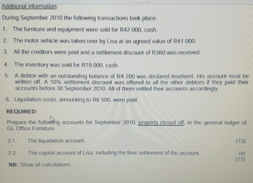 Additional information: 
During September 2010 the following transactions took place: 
1. The furniture and equipment were sold for R42 000, cash. 
2. The motor vehicle was taken over by Lisa at an agreed value of R41 000. 
3. All the creditors were paid and a settlement discount of R360 was received. 
4. The inventory was sold for R19 000, cash. 
5. A debtor with an outstanding balance of R4 200 was declared insolvent. His account must be 
written off. A 10% settlement discount was offered to all the other debtors if they paid their 
accounts before 30 September 2010. All of them settled their accounts accordingly. 
6. Liquidation costs, amounting to R6 500, were paid. 
REQUIRED: 
Prepare the following accounts for September 2010, properly closed off, in the general ledger of 
GL Office Furniture: 
2.1 The liquidation account. (13) 
(4) 
2.2 The capital account of Lisa, including the final settlement of the account. [17] 
NB: Show all calculations.