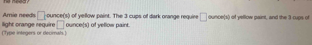 he need? 
Arnie needs □ t ounce(s) of yellow paint. The 3 cups of dark orange require □ ounce (s) of yellow paint, and the 3 cups of 
light orange require □ ounce (s) of yellow paint. 
(Type integers or decimals.)