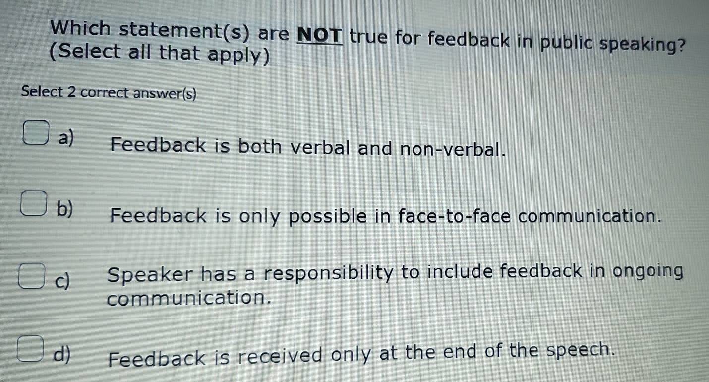 Which statement(s) are NOT true for feedback in public speaking?
(Select all that apply)
Select 2 correct answer(s)
a Feedback is both verbal and non-verbal.
b) Feedback is only possible in face-to-face communication.
c) Speaker has a responsibility to include feedback in ongoing
communication.
d) Feedback is received only at the end of the speech.