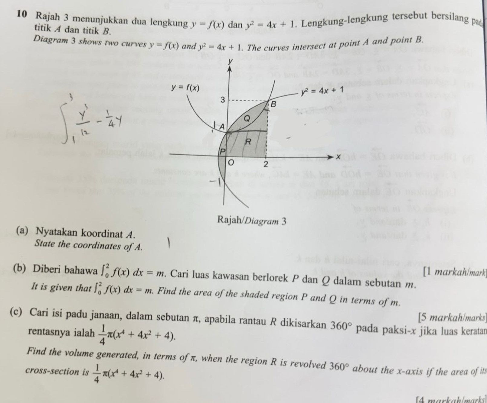 Rajah 3 menunjukkan dua lengkung y=f(x) dan y^2=4x+1. Lengkung-lengkung tersebut bersilang pad
titik A dan titik B.
Diagram 3 shows two curves y=f(x) and y^2=4x+1. The curves intersect at point A and point B.
(a) Nyatakan koordinat A.
State the coordinates of A.
[1 markah/mark
(b) Diberi bahawa ∈t _0^(2f(x)dx=m. Cari luas kawasan berlorek P dan Q dalam sebutan m.
It is given that ∈t _0^2f(x)dx=m. Find the area of the shaded region P and Q in terms of m.
[5 markah/marks]
(c) Cari isi padu janaan, dalam sebutan π, apabila rantau R dikisarkan 360^circ) pada paksi-x jika luas keratan
rentasnya ialah  1/4 π (x^4+4x^2+4).
Find the volume generated, in terms of π, when the region R is revolved 360°
cross-section is  1/4 π (x^4+4x^2+4). about the x-axis if the area of its
[4markah/marks]