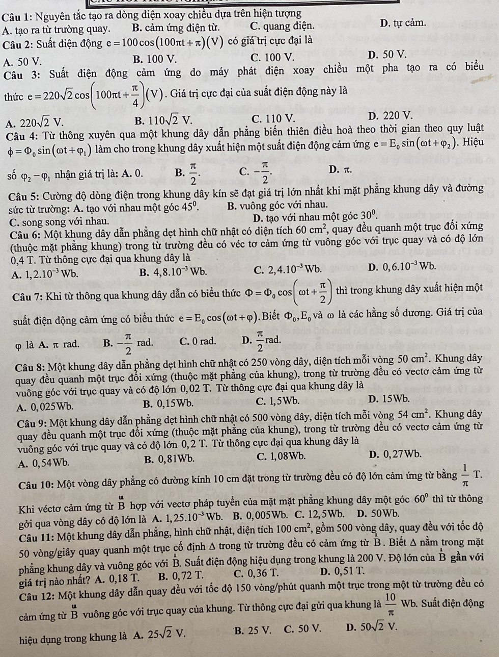 Nguyên tắc tạo ra dòng điện xoay chiều dựa trên hiện tượng
A. tạo ra từ trường quay. B. cảm ứng điện từ. C. quang điện. D. tự cảm.
Câu 2: Suất điện động e=100cos (100π t+π )(V) có giá trị cực đại là
A. 50 V. B. 100 V. C. 100 V. D. 50 V.
Câu 3: Suất điện động cảm ứng do máy phát điện xoay chiều một pha tạo ra có biểu
thức e=220sqrt(2)cos (100π t+ π /4 )(V). Giá trị cực đại của suất điện động này là
A. 220sqrt(2)V. B. 110sqrt(2)V. C. 110 V. D. 220 V.
Câu 4: Từ thông xuyên qua một khung dây dẫn phẳng biến thiên điều hoà theo thời gian theo quy luật
phi =Phi _0sin (omega t+varphi _1) làm cho trong khung dây xuất hiện một suất điện động cảm ứng e=E_0sin (omega t+varphi _2).  Hiệu
số varphi _2-varphi _1 nhận giá trị là: A. 0. B.  π /2 . C. - π /2 .
D. π.
Câu 5: Cường độ dòng điện trong khung dây kín sẽ đạt giá trị lớn nhất khi mặt phẳng khung dây và đường
sức từ trường: A. tạo với nhau một góc 45^0. B. vuông góc với nhau.
C. song song với nhau. D. tạo với nhau một góc 30^0.
Câu 6: Một khung dây dẫn phẳng dẹt hình chữ nhật có diện tích 60cm^2 , quay đều quanh một trục đối xứng
(thuộc mặt phẳng khung) trong từ trường đều có véc tơ cảm ứng từ vuông góc với trục quay và có độ lớn
0,4 T. Từ thông cực đại qua khung dây là
A. 1,2.10^(-3)Wb. B. 4,8.10^(-3)Wb. C. 2,4.10^(-3)Wb. D. 0,6.10^(-3)Wb.
Câu 7: Khi từ thông qua khung dây dẫn có biểu thức Phi =Phi _0cos (omega t+ π /2 ) thì trong khung dây xuất hiện một
suất điện động cảm ứng có biểu thức e=E_0cos (omega t+varphi ). Biết Phi _0,E_0 và ω là các hằng số dương. Giá trị của
φ là A. π rad. B. - π /2 rad. C. 0 rad. D.  π /2 rad.
Câu 8: Một khung dây dẫn phẳng dẹt hình chữ nhật có 250 vòng dây, diện tích mỗi vòng 50cm^2. Khung dây
quay đều quanh một trục đối xứng (thuộc mặt phẳng của khung), trong từ trường đều có vectơ cảm ứng từ
vuông góc với trục quay và có độ lớn 0,02 T. Từ thông cực đại qua khung dây là
A. 0,025Wb. B. 0,15Wb. C. 1,5Wb.
D. 15Wb.
Câu 9: Một khung dây dẫn phẳng dẹt hình chữ nhật có 500 vòng dây, diện tích mỗi vòng 54cm^2. Khung dây
quay đều quanh một trục đối xứng (thuộc mặt phẳng của khung), trong từ trường đều có vectơ cảm ứng từ
vuông góc với trục quay và có độ lớn 0,2 T. Từ thông cực đại qua khung dây là
A. 0,54Wb. B. 0,81Wb. C. 1, 08 Wb. D. 0, 27 Wb.
Câu 10: Một vòng dây phẳng có đường kính 10 cm đặt trong từ trường đều có độ lớn cảm ứng từ bằng  1/π  T.
Khi véctơ cảm ứng từ beginarrayr u Bendarray hợp với vectơ pháp tuyển của mặt mặt phẳng khung dây một góc 60° thì từ thông
gởi qua vòng dây có độ lớn là A. 1,25.10^(-3)Wb 、 B. 0,005Wb. C. 12,5Wb. D. 50Wb.
Câu 11: Một khung dây dẫn phẳng, hình chữ nhật, diện tích 100cm^2 1, gồm 500 vòng dây, quay đều với tốc độ
50 vòng/giây quay quanh một trục cố định Δ trong từ trường đều có cảm ứng từ B. Biết Δ nằm trong mặt
phẳng khung dây và vuông góc với B. Suất điện động hiệu dụng trong khung là 200 V. Độ lớn của overline BB gần với
giá trị nào nhất? A. 0,18 T. B. 0, 72 T. C. 0, 36 T. D. 0, 51 T.
Câu 12: Một khung dây dẫn quay đều với tốc độ 150 vòng/phút quanh một trục trong một từ trường đều có
cảm ứng từ  u/B  vuông góc với trục quay của khung. Từ thông cực đại gửi qua khung là  10/π  wb 6. Suất điện động
hiệu dụng trong khung là A. 25sqrt(2)V. B. 25 V. C. 50 V. D. 50sqrt(2)V.