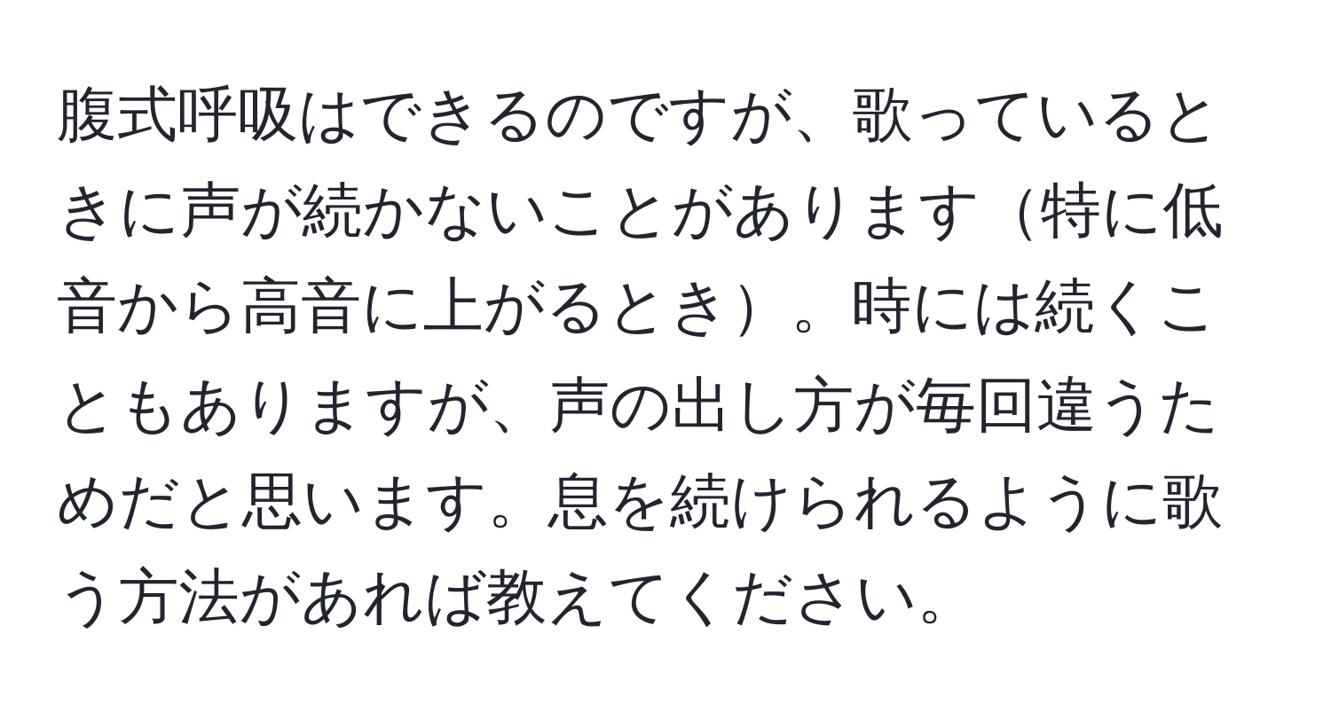 腹式呼吸はできるのですが、歌っているときに声が続かないことがあります特に低音から高音に上がるとき。時には続くこともありますが、声の出し方が毎回違うためだと思います。息を続けられるように歌う方法があれば教えてください。