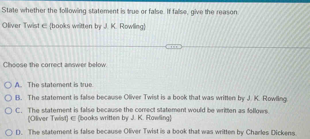 State whether the following statement is true or false. If false, give the reason.
Oliver Twist ∈ books written by J. K. Rowling
Choose the correct answer below.
A. The statement is true.
B. The statement is false because Oliver Twist is a book that was written by J. K. Rowling.
C. The statement is false because the correct statement would be written as follows.
Oliver Twist ∈ books written by J. K. Rowling
D. The statement is false because Oliver Twist is a book that was written by Charles Dickens.