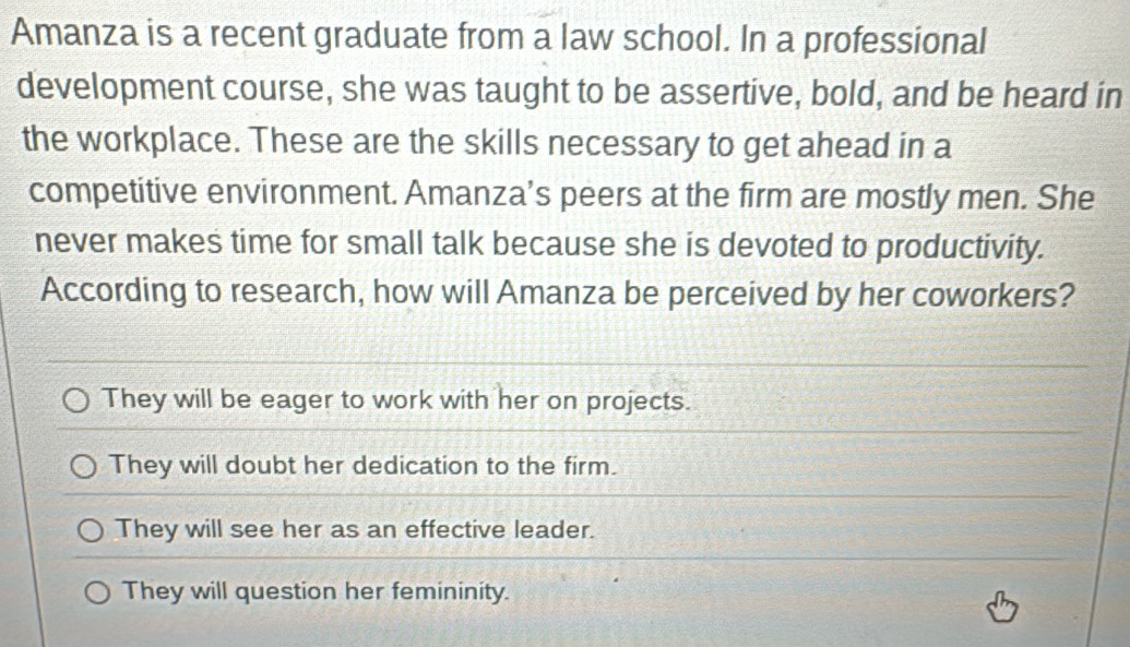 Amanza is a recent graduate from a law school. In a professional
development course, she was taught to be assertive, bold, and be heard in
the workplace. These are the skills necessary to get ahead in a
competitive environment. Amanza’s peers at the firm are mostly men. She
never makes time for small talk because she is devoted to productivity.
According to research, how will Amanza be perceived by her coworkers?
They will be eager to work with her on projects.
They will doubt her dedication to the firm.
They will see her as an effective leader.
They will question her femininity.