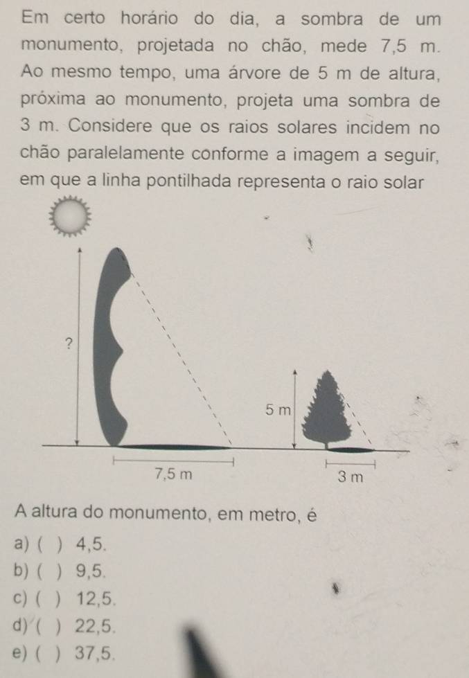 Em certo horário do dia, a sombra de um
monumento, projetada no chão, mede 7,5 m.
Ao mesmo tempo, uma árvore de 5 m de altura,
próxima ao monumento, projeta uma sombra de
3 m. Considere que os raios solares incidem no
chão paralelamente conforme a imagem a seguir,
em que a linha pontilhada representa o raio solar
?
5 m
7,5 m 3 m
A altura do monumento, em metro, é
a) ( ) 4,5.
b) ( ) 9,5.
c) ( ) 12, 5.
d) ( ) 22,5.
e) ( ) 37,5.