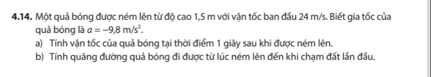 Một quả bóng được ném lên từ độ cao 1,5 m với vận tốc ban đầu 24 m/s. Biết gia tốc của 
quả bóng là a=-9,8m/s^2. 
a) Tính vận tốc của quả bóng tại thời điểm 1 giây sau khi được ném lên. 
b) Tính quãng đường quả bóng đi được từ lúc ném lên đến khi chạm đất lần đầu.