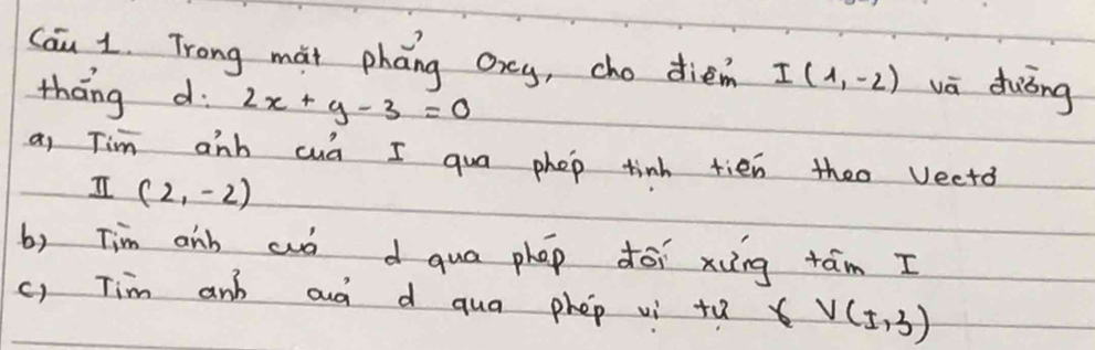 Cau 1. Trong mai pháng oxey, cho dien I(1,-2) vā duǒng 
tháng d 2x+y-3=0
a, Tim anb cud I qua phop tinh tien theo vectd
I(2,-2)
b) Tim aib cuó d qua phap dói xing tám I 
c) Tim and aud d qua phep vi +u V(± 3)