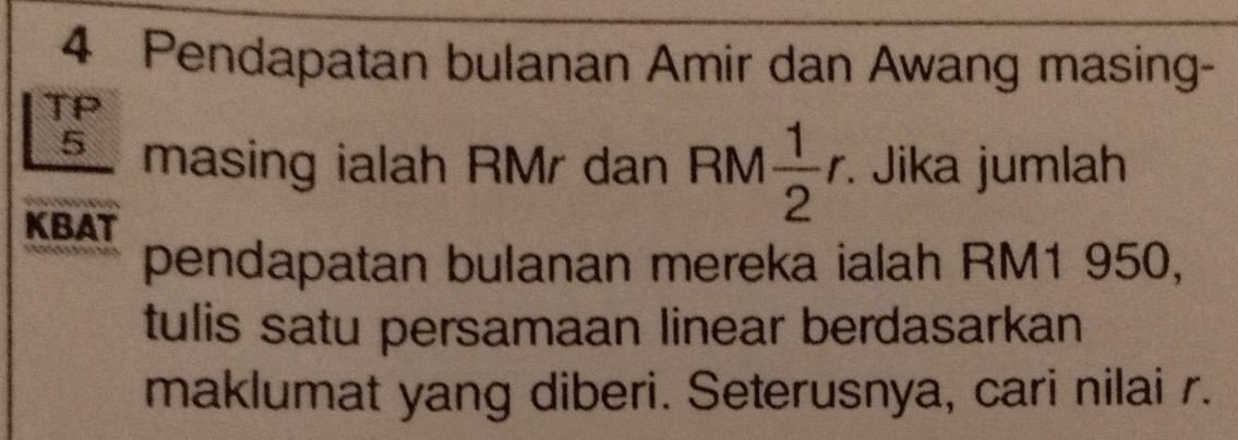 Pendapatan bulanan Amir dan Awang masing- 
TP
5 masing ialah RMr dan RM  1/2 r · Jika jumlah 
KBAT 
pendapatan bulanan mereka ialah RM1 950, 
tulis satu persamaan linear berdasarkan 
maklumat yang diberi. Seterusnya, cari nilai r.