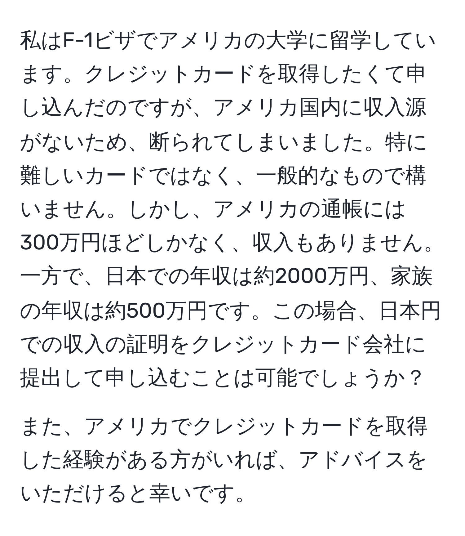 私はF-1ビザでアメリカの大学に留学しています。クレジットカードを取得したくて申し込んだのですが、アメリカ国内に収入源がないため、断られてしまいました。特に難しいカードではなく、一般的なもので構いません。しかし、アメリカの通帳には300万円ほどしかなく、収入もありません。一方で、日本での年収は約2000万円、家族の年収は約500万円です。この場合、日本円での収入の証明をクレジットカード会社に提出して申し込むことは可能でしょうか？

また、アメリカでクレジットカードを取得した経験がある方がいれば、アドバイスをいただけると幸いです。