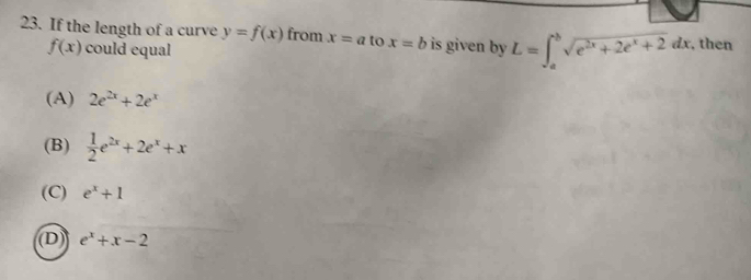 If the length of a curve y=f(x) from x=a to x=b is given by L=∈t _a^(bsqrt(e^2x)+2e^x+2)dx , then
f(x) could equal
(A) 2e^(2x)+2e^x
(B)  1/2 e^(2x)+2e^x+x
(C) e^x+1
(D) e^x+x-2