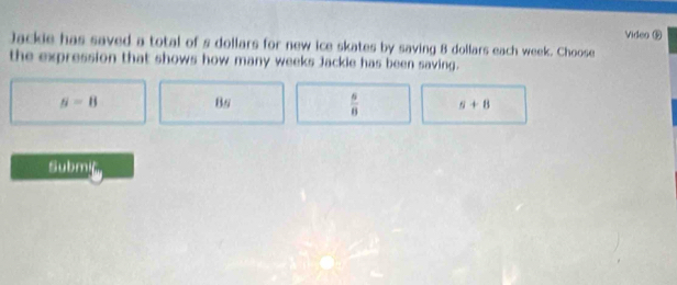 Video ⑤
Jackie has saved a total of s dollars for new ice skates by saving 8 dollars each week. Choose
the expression that shows how many weeks Jackle has been saving.
s=8
Bs
 6/8  5+8
Submiç