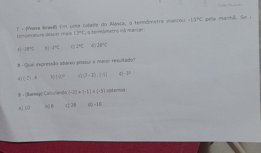 Dados ficticlos 
7 - (Prova Brasil) Em uma cidade do Alasca, o termômetro marcou -15°C pela manhã. Se a
temperatura descer mais 13°C , o termômetro irá marcar:
a) -28°C b) -2°C c) 2°C d ) 28°C
8 - Qual expressão abaixo possui o maior resultado?
a) (-2) . 8 b) (-2)^3 c) (7-2)· (-1) d) -3^2
9 - (Saresp) Calculando (-2)* (-1)* (-5) obtemos:
a) 10 b) 8 c) 28 d) -10