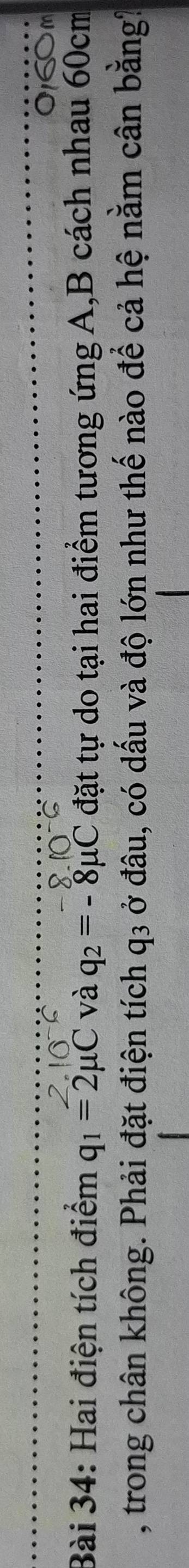 060m 
Bài 34: Hai điện tích điểm q_1=2mu C và q_2=-8mu C đặt tự do tại hai điểm tương ứng A, B cách nhau 60cm
, trong chân không. Phải đặt điện tích q3 ở đâu, có dấu và độ lớn như thế nào để cả hệ nằm cân bằng?