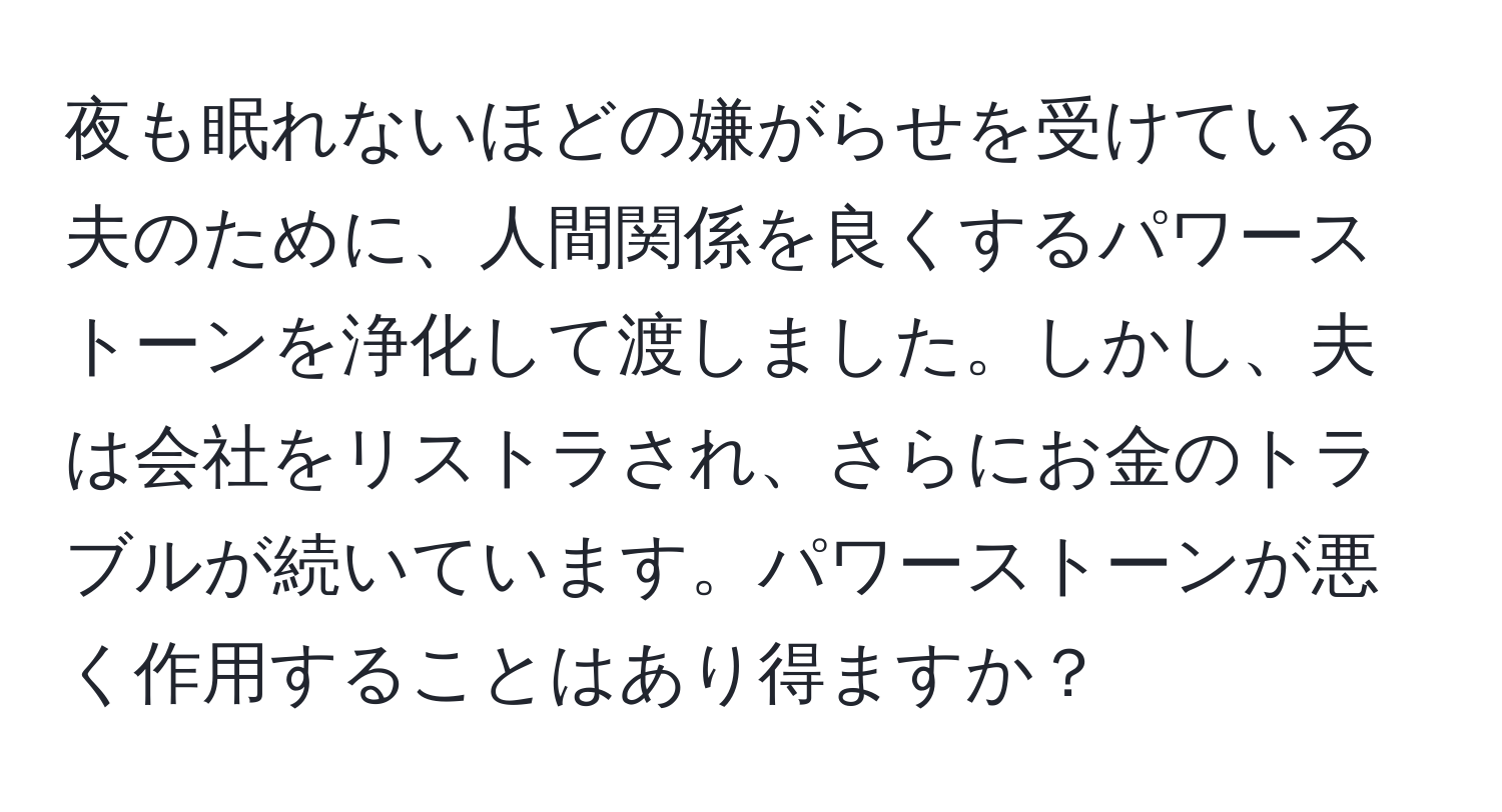 夜も眠れないほどの嫌がらせを受けている夫のために、人間関係を良くするパワーストーンを浄化して渡しました。しかし、夫は会社をリストラされ、さらにお金のトラブルが続いています。パワーストーンが悪く作用することはあり得ますか？