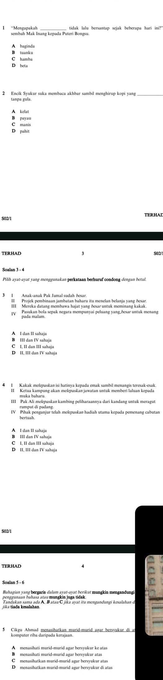 sembah Mak Inang kepada Puteri Bongsu.
A baginda
B tuanku
C hamba
tanpa gula.
A kelat
B payau
C manis
D pahit
S02/1 TERHAD
TERHAD S02/
Pilih ayat-ayat yang menggunakan perkataan berhuruf condong dengan betur
3 I Anak-anak Pak Jamal sudah besar
II Projek pembinaan jambatan baharu itu menelan belanja yang besai
III Mereka datang membawa hajat yang besar untuk meminang kakak
Pasukan bola sepak negara mempunyai peluang yang besar untuk menang
A I dan II sahaja
B III dan IV sahaja
C I. II dan III sahaja
D II, III dan IV sahaja
I Kakak melepaskan isi hatinya kepada emak sambil menangis teresak-esak.
II Ketua kampung akan melepaskan jawatan untuk memberi laluan kepada
muka baharu.
IV Pihak penganjur telah melepaskan hadiah utama kepada pemenang cabutan
A I dan II sahaja
B III dan IV sahaja
C I, II dan III sahaja
D II, III dan IV sahaja
S02/1
TERHAD
Bahagian yang bergaris dalam ayat-ayat berikut mungkin mengandungi
=
penggunaan bahasa atau mungkin juga tidak.
Tandakan sama ada A, B atau C jika ayat itu mengandungi kesalahan o
5 Cikgu Ahmad menasihatkan murid-murid agar bersyukur di at
B menasihati murid-murid agar bersyukur atas
C£menasihatkan murid-murid agar bersyukur atas
D menasihatkan murid-murid agar bersyukur di atas