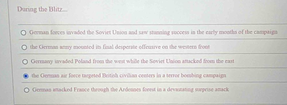 During the Blitz...
German forces invaded the Soviet Union and saw stunning success in the early months of the campaign
the German army mounted its final desperate offensive on the western front
Germany invaded Poland from the west while the Soviet Union attacked from the east
the German air force targeted British civilian centers in a terror bombing campaign
German attacked France through the Ardennes forest in a devastating surprise attack